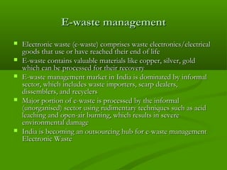 E-waste management








Electronic waste (e-waste) comprises waste electronics/electrical
goods that use or have reached their end of life
E-waste contains valuable materials like copper, silver, gold
which can be processed for their recovery
E-waste management market in India is dominated by informal
sector, which includes waste importers, scarp dealers,
dissemblers, and recyclers
Major portion of e-waste is processed by the informal
(unorganised) sector using rudimentary techniques such as acid
leaching and open-air burning, which results in severe
environmental damage
India is becoming an outsourcing hub for e-waste management
Electronic Waste

 