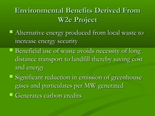 Environmental Benefits Derived From
W2e Project








Alternative energy produced from local waste to
increase energy security
Beneficial use of waste avoids necessity of long
distance transport to landfill thereby saving cost
and energy
Significant reduction in emission of greenhouse
gases and particulates per MW generated
Generates carbon credits

 