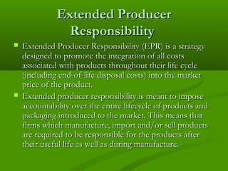 Extended Producer
Responsibility




Extended Producer Responsibility (EPR) is a strategy
designed to promote the integration of all costs
associated with products throughout their life cycle
(including end-of-life disposal costs) into the market
price of the product.
Extended producer responsibility is meant to impose
accountability over the entire lifecycle of products and
packaging introduced to the market. This means that
firms which manufacture, import and/or sell products
are required to be responsible for the products after
their useful life as well as during manufacture.

 