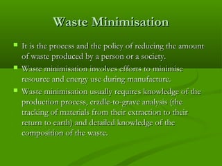 Waste Minimisation






It is the process and the policy of reducing the amount
of waste produced by a person or a society.
Waste minimisation involves efforts to minimise
resource and energy use during manufacture.
Waste minimisation usually requires knowledge of the
production process, cradle-to-grave analysis (the
tracking of materials from their extraction to their
return to earth) and detailed knowledge of the
composition of the waste.

 