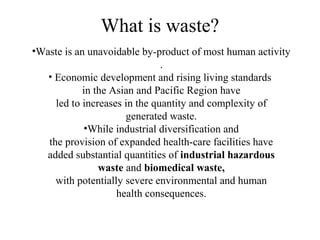 What is waste?
•Waste is an unavoidable by-product of most human activity
.
• Economic development and rising living standards
in the Asian and Pacific Region have
led to increases in the quantity and complexity of
generated waste.
•While industrial diversification and
the provision of expanded health-care facilities have
added substantial quantities of industrial hazardous
waste and biomedical waste,
with potentially severe environmental and human
health consequences.
 