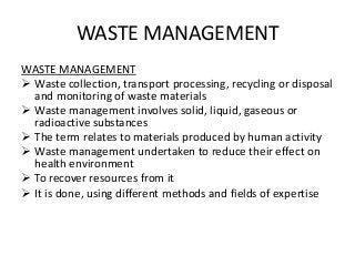 WASTE MANAGEMENT
WASTE MANAGEMENT
 Waste collection, transport processing, recycling or disposal
and monitoring of waste materials
 Waste management involves solid, liquid, gaseous or
radioactive substances
 The term relates to materials produced by human activity
 Waste management undertaken to reduce their effect on
health environment
 To recover resources from it
 It is done, using different methods and fields of expertise
 