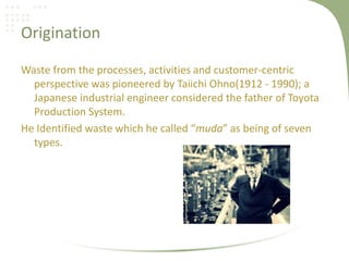 Origination
Waste from the processes, activities and customer-centric
perspective was pioneered by Taiichi Ohno(1912 - 1990); a
Japanese industrial engineer considered the father of Toyota
Production System.
He Identified waste which he called “muda” as being of seven
types.
 