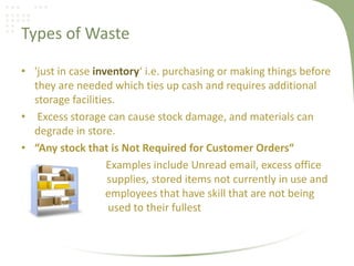 Types of Waste
• 'just in case inventory‘ i.e. purchasing or making things before
they are needed which ties up cash and requires additional
storage facilities.
• Excess storage can cause stock damage, and materials can
degrade in store.
• “Any stock that is Not Required for Customer Orders“
Examples include Unread email, excess office
supplies, stored items not currently in use and
employees that have skill that are not being
used to their fullest
 