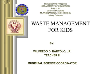 WASTE MANAGEMENT
FOR KIDS
BY:
WILFREDO D. BARTOLO, JR.
TEACHER III
MUNICIPAL SCIENCE COORDINATOR
Republic of the Philippines
DEPARTMENT OF EDUCATION
Region XII
Division of Cotabato
MLANG NATIONAL HIGH SCHOOL
Mlang, Cotabato
 