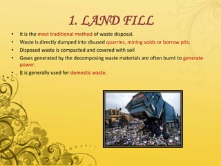 1. LAND FILL
• It is the most traditional method of waste disposal.
• Waste is directly dumped into disused quarries, mining voids or borrow pits.
• Disposed waste is compacted and covered with soil
• Gases generated by the decomposing waste materials are often burnt to generate
power.
• It is generally used for domestic waste.
 