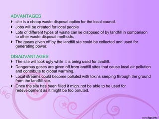 ADVANTAGES
 site is a cheap waste disposal option for the local council.
 Jobs will be created for local people.
 Lots of different types of waste can be disposed of by landfill in comparison
to other waste disposal methods.
 The gases given off by the landfill site could be collected and used for
generating power.
DISADVANTAGES
 The site will look ugly while it is being used for landfill.
 Dangerous gases are given off from landfill sites that cause local air pollution
and contribute to global warming.
 Local streams could become polluted with toxins seeping through the ground
from the landfill site.
 Once the site has been filled it might not be able to be used for
redevelopment as it might be too polluted.
 