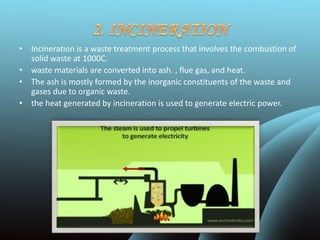 • Incineration is a waste treatment process that involves the combustion of
solid waste at 1000C.
• waste materials are converted into ash. , flue gas, and heat.
• The ash is mostly formed by the inorganic constituents of the waste and
gases due to organic waste.
• the heat generated by incineration is used to generate electric power.
 