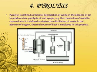 4. PYROLYSIS
• Pyrolysis is defined as thermal degradation of waste in the absence of air
to produce char, pyrolysis oil and syngas, e.g. the conversion of wood to
charcoal also it is defined as destructive distillation of waste in the
absence of oxygen. External source of heat is employed in this process.
 