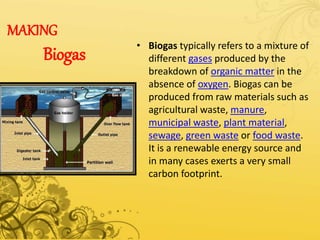 MAKING
Biogas
• Biogas typically refers to a mixture of
different gases produced by the
breakdown of organic matter in the
absence of oxygen. Biogas can be
produced from raw materials such as
agricultural waste, manure,
municipal waste, plant material,
sewage, green waste or food waste.
It is a renewable energy source and
in many cases exerts a very small
carbon footprint.
 