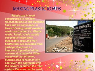 MAKING PLASTIC ROADS
Plastic use in road
construction is not new.
Recent studies in this direction
have shown some hope in
terms of using plastic-waste in
road construction i.e., Plastic
roads. Plastic roads mainly
use plastic carry-bags,
disposable cups and PET
bottles that are collected from
garbage dumps as an
important ingredient of the
construction material. When
mixed with hot bitumen,
plastics melt to form an oily
coat over the aggregate and
the mixture is laid on the road
surface like a normal tar road.
 