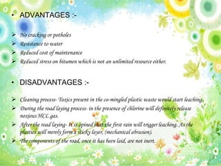 • ADVANTAGES :-
 No cracking or potholes
 Resistance to water
 Reduced cost of maintenance
 Reduced stress on bitumen which is not an unlimited resource either.
• DISADVANTAGES :-
 Cleaning process- Toxics present in the co-mingled plastic waste would start leaching.
 During the road laying process- in the presence of chlorine will definitely release
noxious HCL gas.
 After the road laying- It is opined that the first rain will trigger leaching. As the
plastics will merely form a sticky layer, (mechanical abrasion).
 The components of the road, once it has been laid, are not inert.
 