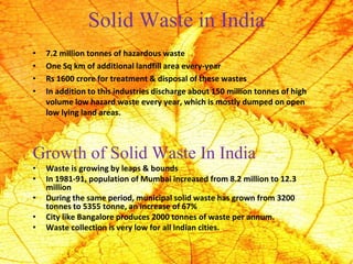 Solid Waste in India
• 7.2 million tonnes of hazardous waste
• One Sq km of additional landfill area every-year
• Rs 1600 crore for treatment & disposal of these wastes
• In addition to this industries discharge about 150 million tonnes of high
volume low hazard waste every year, which is mostly dumped on open
low lying land areas.
Growth of Solid Waste In India
• Waste is growing by leaps & bounds
• In 1981-91, population of Mumbai increased from 8.2 million to 12.3
million
• During the same period, municipal solid waste has grown from 3200
tonnes to 5355 tonne, an increase of 67%
• City like Bangalore produces 2000 tonnes of waste per annum.
• Waste collection is very low for all Indian cities.
 