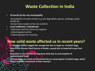 Waste Collection in India
• Primarily by the city municipality
-No gradation of waste product e.g. bio-degradable, glasses, polybags, paper
shreds etc
-Dumps these wastes to the city outskirts
• Local raddiwala / kabadiwala
• -Collecting small iron pieces by magnets
-Collecting glass bottles
-Collecting paper for recycling
How solid waste affected us in recent years?
• In Mumbai (2005) clogged the sewage line due to large no. of plastic bags.
• Blast in the Bhusan Steel factory at Noida, caused due to imported scrap from
Iran
• Reduction in the number of migratory birds due to consumption of
contaminated foods
• animals dying on streets and farmland due to consumption of plastic bags, which
blocks the food movement in their stomach
 