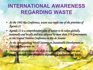 INTERNATIONAL AWARENESS
REGARDING WASTE
• At the 1992 Rio Conference, waste was made one of the priorities of
Agenda 21
• Agenda 21 is a comprehensive plan of action to be taken globally,
nationally and locally and was adopted by more than 178 Governments
at the United Nations Conference in Rio de Janeiro
• At the Johannesburg World Summit on Sustainable Development in
2002, the focus was on
• Initiatives to accelerate the shift to sustainable consumption and
production reduction of resource degradation, pollution and waste.
 