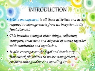 • Waste management is all those activities and action
required to manage waste from its inception to its
final disposal.
• This includes amongst other things, collection,
transport, treatment and disposal of waste together
with monitoring and regulation.
• It also encompasses the legal and regulatory
framework the relates to waste management
encompassing guidance on recycling etc.
 