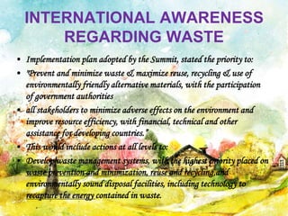 INTERNATIONAL AWARENESS
REGARDING WASTE
• Implementation plan adopted by the Summit, stated the priority to:
• "Prevent and minimize waste & maximize reuse, recycling & use of
environmentally friendly alternative materials, with the participation
of government authorities
• all stakeholders to minimize adverse effects on the environment and
improve resource efficiency, with financial, technical and other
assistance for developing countries.”
• This would include actions at all levels to:
• Develop waste management systems, with the highest priority placed on
waste prevention and minimization, reuse and recycling,and
environmentally sound disposal facilities, including technology to
recapture the energy contained in waste.
 