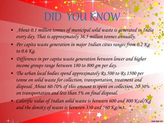 DID YOU KNOW
• About 0.1 million tonnes of municipal solid waste is generated in India
every day. That is approximately 36.5 million tonnes annually.
• Per capita waste generation in major Indian cities ranges from 0.2 Kg
to 0.6 Kg.
• Difference in per capita waste generation between lower and higher
income groups range between 180 to 800 gm per day.
• The urban local bodies spend approximately Rs.500 to Rs.1500 per
tonne on solid waste for collection, transportation, treatment and
disposal. About 60-70% of this amount is spent on collection, 20-30%
on transportation and less than 5% on final disposal.
• Calorific value of Indian solid waste is between 600 and 800 Kcal/Kg
and the density of waste is between 330 and 560 Kg/m3.
 