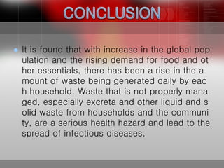  It is found that with increase in the global pop
ulation and the rising demand for food and ot
her essentials, there has been a rise in the a
mount of waste being generated daily by eac
h household. Waste that is not properly mana
ged, especially excreta and other liquid and s
olid waste from households and the communi
ty, are a serious health hazard and lead to the
spread of infectious diseases.
 