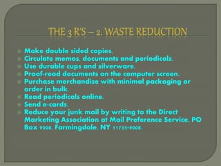  Make double sided copies.
 Circulate memos, documents and periodicals.
 Use durable cups and silverware.
 Proof-read documents on the computer screen.
 Purchase merchandise with minimal packaging or
order in bulk.
 Read periodicals online.
 Send e-cards.
 Reduce your junk mail by writing to the Direct
Marketing Association at Mail Preference Service, PO
Box 9008, Farmingdale, NY 11735-9008.
 