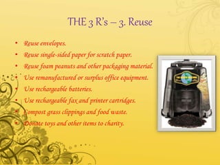 THE 3 R’s – 3. Reuse
• Reuse envelopes.
• Reuse single-sided paper for scratch paper.
• Reuse foam peanuts and other packaging material.
• Use remanufactured or surplus office equipment.
• Use rechargeable batteries.
• Use rechargeable fax and printer cartridges.
• Compost grass clippings and food waste.
• Donate toys and other items to charity.
 