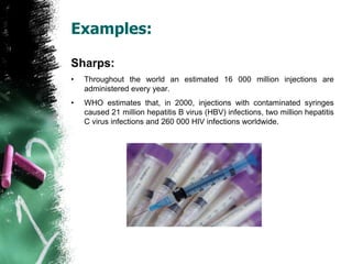 Examples:
Sharps:
• Throughout the world an estimated 16 000 million injections are
administered every year.
• WHO estimates that, in 2000, injections with contaminated syringes
caused 21 million hepatitis B virus (HBV) infections, two million hepatitis
C virus infections and 260 000 HIV infections worldwide.
 