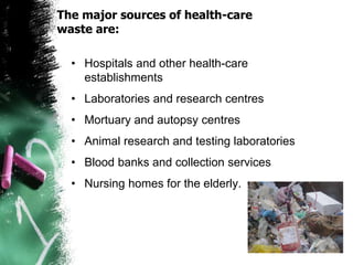 The major sources of health-care
waste are:
• Hospitals and other health-care
establishments
• Laboratories and research centres
• Mortuary and autopsy centres
• Animal research and testing laboratories
• Blood banks and collection services
• Nursing homes for the elderly.
 