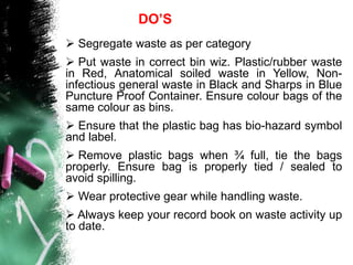  Segregate waste as per category
 Put waste in correct bin wiz. Plastic/rubber waste
in Red, Anatomical soiled waste in Yellow, Non-
infectious general waste in Black and Sharps in Blue
Puncture Proof Container. Ensure colour bags of the
same colour as bins.
 Ensure that the plastic bag has bio-hazard symbol
and label.
 Remove plastic bags when ¾ full, tie the bags
properly. Ensure bag is properly tied / sealed to
avoid spilling.
 Wear protective gear while handling waste.
 Always keep your record book on waste activity up
to date.
DO’S
 