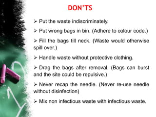 Put the waste indiscriminately.
 Put wrong bags in bin. (Adhere to colour code.)
 Fill the bags till neck. (Waste would otherwise
spill over.)
 Handle waste without protective clothing.
 Drag the bags after removal. (Bags can burst
and the site could be repulsive.)
 Never recap the needle. (Never re-use needle
without disinfection)
 Mix non infectious waste with infectious waste.
DON’TS
 