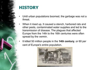 HISTORY
• Until urban populations boomed, the garbage was not a
threat.
• When it rised up, It caused a stench, harbored rats and
other pests, contaminated water supplies and led to the
transmission of disease. The plagues that affected
Europe from the 14th to the 16th centuries were often
spread by the vermin.
• It killed 50 million people in the 14th century, or 60 per
cent of Europe's entire population.
 