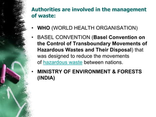 Authorities are involved in the management
of waste:
• WHO (WORLD HEALTH ORGANISATION)
• BASEL CONVENTION (Basel Convention on
the Control of Transboundary Movements of
Hazardous Wastes and Their Disposal) that
was designed to reduce the movements
of hazardous waste between nations.
• MINISTRY OF ENVIRONMENT & FORESTS
(INDIA)
 