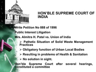 HON’BLE SUPREME COURT OF
INDIA
Write Petition No 888 of 1996
Public Interest Litigation
Mrs. Almitra H. Patel vs. Union of India
 Pathetic Situation of Solid Waste Management
Practices
 Obligatory function of Urban Local Bodies
 Resulting in problems of Health & Sanitation
 No solution in sight.
Hon’ble Supreme Court after several hearings,
constituted a committee
 