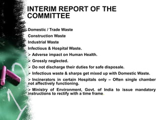 INTERIM REPORT OF THE
COMMITTEE
Domestic / Trade Waste
Construction Waste
Industrial Waste
Infectious & Hospital Waste.
 Adverse impact on Human Health.
 Grossly neglected.
 Do not discharge their duties for safe disposale.
 Infectious waste & sharps get mixed up with Domestic Waste.
 Incinerators in certain Hospitals only – Often single chamber
not affectively functioning.
 Ministry of Environment, Govt. of India to issue mandatory
instructions to rectify with a time frame.
 