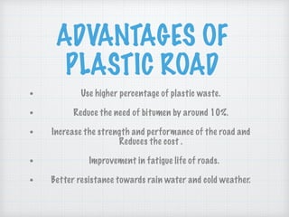 ADVANTAGES OF
PLASTIC ROAD
• Use higher percentage of plastic waste.
• Reduce the need of bitumen by around 10%.
• Increase the strength and performance of the road and
Reduces the cost .
• Improvement in fatigue life of roads.
• Better resistance towards rain water and cold weather.
 