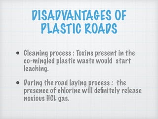 DISADVANTAGES OF
PLASTIC ROADS
Cleaning process : Toxins present in the
co-mingled plastic waste would start
leaching.
During the road laying process : the
presence of chlorine will deﬁnitely release
noxious HCL gas.
 