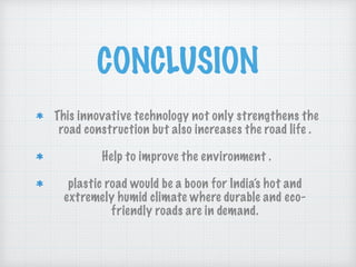 CONCLUSION
This innovative technology not only strengthens the
road construction but also increases the road life .
Help to improve the environment .
plastic road would be a boon for India’s hot and
extremely humid climate where durable and eco-
friendly roads are in demand.
 