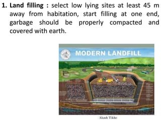 1. Land filling : select low lying sites at least 45 m
away from habitation, start filling at one end,
garbage should be properly compacted and
covered with earth.
 