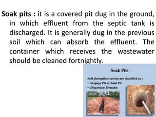 Soak pits : it is a covered pit dug in the ground,
in which effluent from the septic tank is
discharged. It is generally dug in the previous
soil which can absorb the effluent. The
container which receives the wastewater
should be cleaned fortnightly.
 