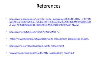 References
• https://www.google.co.in/search?q=waste+management&rlz=1C1GIGM_enIN732I
N732&source=lnms&tbm=isch&sa=X&ved=0ahUKEwi6o7e5mMbZAhUPTo8KHc5W
A_wQ_AUICigB#imgdii=1E788HzrUHcFIM:&imgrc=mEmbtGEUFY12ZM:
• https://www.youtube.com/watch?v=4JDGFNoY-rQ
• https://www.slideshare.net/vishakeb/waste-management-presentation-650616
• https://www.journals.elsevier.com/waste-management
• www.wm.com/sustainability/pdfs/2012_Sustainability_Report.pdf
 