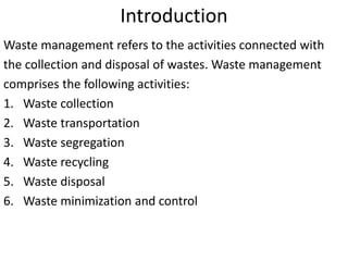 Introduction
Waste management refers to the activities connected with
the collection and disposal of wastes. Waste management
comprises the following activities:
1. Waste collection
2. Waste transportation
3. Waste segregation
4. Waste recycling
5. Waste disposal
6. Waste minimization and control
 