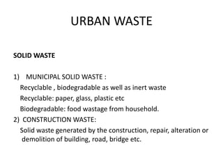 URBAN WASTE
SOLID WASTE
1) MUNICIPAL SOLID WASTE :
Recyclable , biodegradable as well as inert waste
Recyclable: paper, glass, plastic etc
Biodegradable: food wastage from household.
2) CONSTRUCTION WASTE:
Solid waste generated by the construction, repair, alteration or
demolition of building, road, bridge etc.
 
