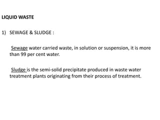 LIQUID WASTE
1) SEWAGE & SLUDGE :
Sewage water carried waste, in solution or suspension, it is more
than 99 per cent water.
Sludge is the semi-solid precipitate produced in waste water
treatment plants originating from their process of treatment.
 
