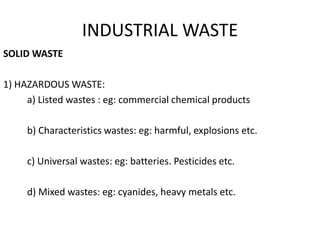 INDUSTRIAL WASTE
SOLID WASTE
1) HAZARDOUS WASTE:
a) Listed wastes : eg: commercial chemical products
b) Characteristics wastes: eg: harmful, explosions etc.
c) Universal wastes: eg: batteries. Pesticides etc.
d) Mixed wastes: eg: cyanides, heavy metals etc.
 