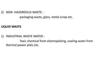 2) NON- HAZARDOUS WASTE :
packaging waste, glass, metal scrap etc.
LIQUID WASTE
1) INDUSTRIAL WASTE WATER :
Toxic chemical from electroplating, cooling water from
thermal power plats etc.
 
