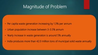 Magnitude of Problem
• Per capita waste generation increasing by 1.3% per annum
• Urban population increase between 3-3.5% annum
• Yearly increase in waste generation is around 5% annually
• India produces more than 42.0 million tons of municipal solid waste annually
 