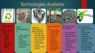 Biodegradable
and
Degradable
Plastic
• Starch
based
plastic
• Can
degrade
itself in
90days
Cullet
Remanufacturin
g
• Cullet – Broken
Glass Pieces
• Cullet
undergoes
melting and
remanufacturin
g process
Deinking
Technology for
Paper Recycling
• Through this
process paper
ink is removed
from recycled
paper slurry
• A newspaper
can be
recycled up to
5 times
Vermicompostin
g
• Animal waste,
Pharmaceutical
waste, Food
and Sewage
waste is
processed
through
earthworms.
• The output of
this process
can be used as
Bio-Fertilizers
for crops
Refuse Derived
Fuel (RDF)
• Fuel produced
from various
types of wastes
such as
municipal solid
wastes (MSW),
industrial
wastes or
commercial
wastes.
Bio-conversion
• Food waste and
other
combustible
waste are
collectively
incinerated and
landfilled.
• Biogas can be
used for Cooking
and can also be
as a substitute
for Natural Gas
•
Technologies Available
 