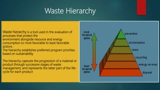 Waste Hierarchy
Waste hierarchy is a tool used in the evaluation of
processes that protect the
environment alongside resource and energy
consumption to most favorable to least favorable
actions.
The hierarchy establishes preferred program priorities
based on sustainability.
The hierarchy captures the progression of a material or
product through successive stages of waste
management, and represents the latter part of the life-
cycle for each product
 