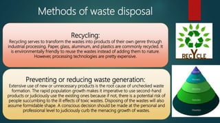 Methods of waste disposal
Recycling:
Recycling serves to transform the wastes into products of their own genre through
industrial processing. Paper, glass, aluminum, and plastics are commonly recycled. It
is environmentally friendly to reuse the wastes instead of adding them to nature.
However, processing technologies are pretty expensive.
Preventing or reducing waste generation:
Extensive use of new or unnecessary products is the root cause of unchecked waste
formation. The rapid population growth makes it imperative to use second-hand
products or judiciously use the existing ones because if not, there is a potential risk of
people succumbing to the ill effects of toxic wastes. Disposing of the wastes will also
assume formidable shape. A conscious decision should be made at the personal and
professional level to judiciously curb the menacing growth of wastes.
 