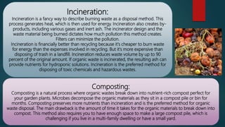 Incineration:
Incineration is a fancy way to describe burning waste as a disposal method. This
process generates heat, which is then used for energy. Incineration also creates by-
products, including various gases and inert ash. The incinerator design and the
waste material being burned dictates how much pollution this method creates.
Filters can minimize the pollution.
Incineration is financially better than recycling because it's cheaper to burn waste
for energy than the expenses involved in recycling. But it's more expensive than
disposing of trash in a landfill. Incineration reduces waste volume by up to 90
percent of the original amount. If organic waste is incinerated, the resulting ash can
provide nutrients for hydroponic solutions. Incineration is the preferred method for
disposing of toxic chemicals and hazardous wastes.
Composting:
Composting is a natural process where organic wastes break down into nutrient-rich compost perfect for
your garden plants. Microbes decompose the organic materials as they sit in a compost pile or bin for
months. Composting preserves more nutrients than incineration and is the preferred method for organic
waste disposal. The main drawback is the amount of time it takes for the organic materials to break down into
compost. This method also requires you to have enough space to make a large compost pile, which is
challenging if you live in a multi-family dwelling or have a small yard.
 