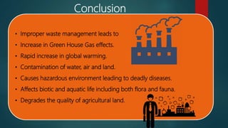Conclusion
• Improper waste management leads to
• Increase in Green House Gas effects.
• Rapid increase in global warming.
• Contamination of water, air and land.
• Causes hazardous environment leading to deadly diseases.
• Affects biotic and aquatic life including both flora and fauna.
• Degrades the quality of agricultural land.
 